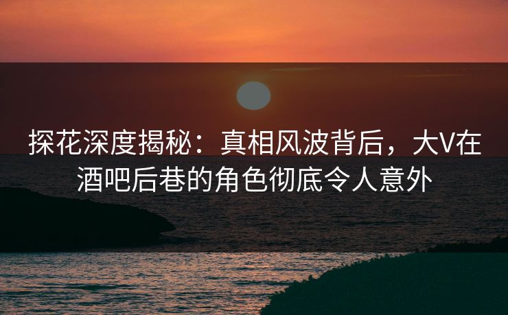 探花深度揭秘：真相风波背后，大V在酒吧后巷的角色彻底令人意外