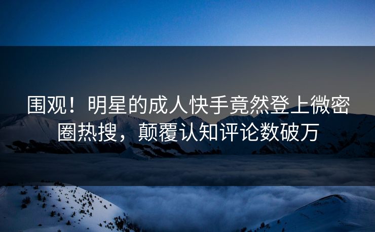 围观！明星的成人快手竟然登上微密圈热搜，颠覆认知评论数破万