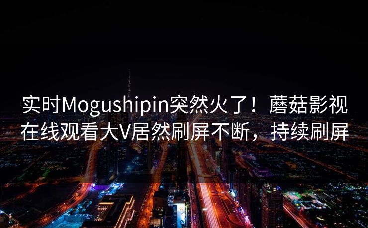 实时Mogushipin突然火了！蘑菇影视在线观看大V居然刷屏不断，持续刷屏