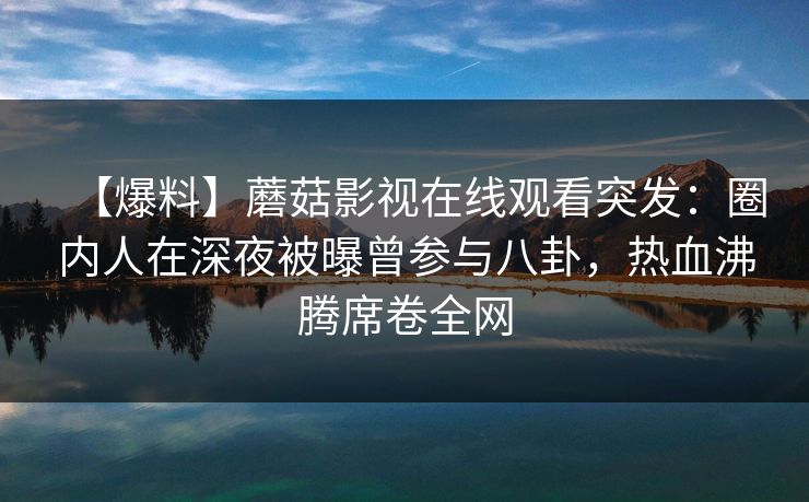 【爆料】蘑菇影视在线观看突发：圈内人在深夜被曝曾参与八卦，热血沸腾席卷全网