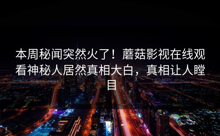 本周秘闻突然火了！蘑菇影视在线观看神秘人居然真相大白，真相让人瞠目