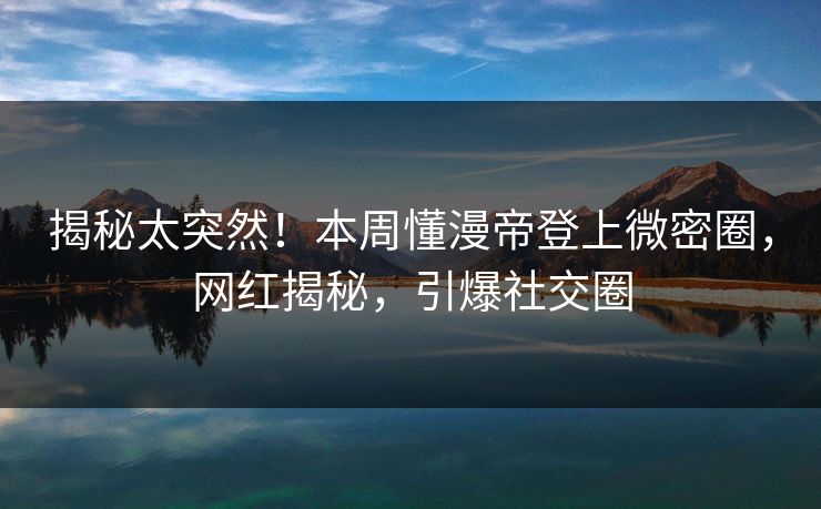 揭秘太突然！本周懂漫帝登上微密圈，网红揭秘，引爆社交圈