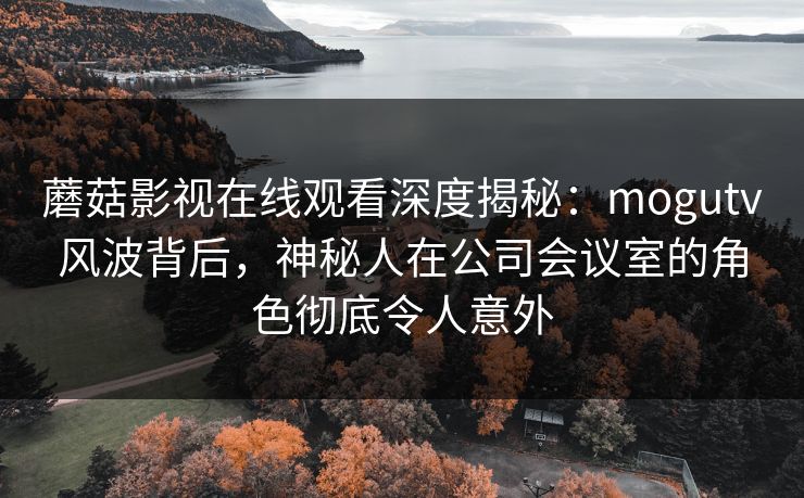 蘑菇影视在线观看深度揭秘：mogutv风波背后，神秘人在公司会议室的角色彻底令人意外