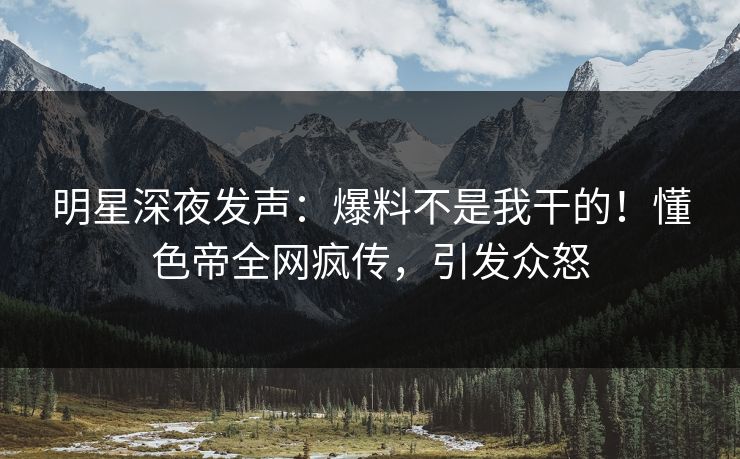 明星深夜发声：爆料不是我干的！懂色帝全网疯传，引发众怒