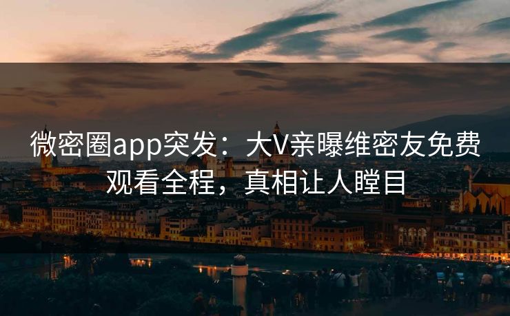 微密圈app突发：大V亲曝维密友免费观看全程，真相让人瞠目
