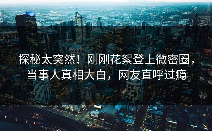 探秘太突然！刚刚花絮登上微密圈，当事人真相大白，网友直呼过瘾