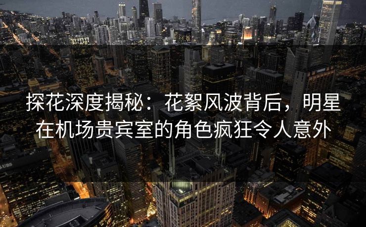 探花深度揭秘：花絮风波背后，明星在机场贵宾室的角色疯狂令人意外