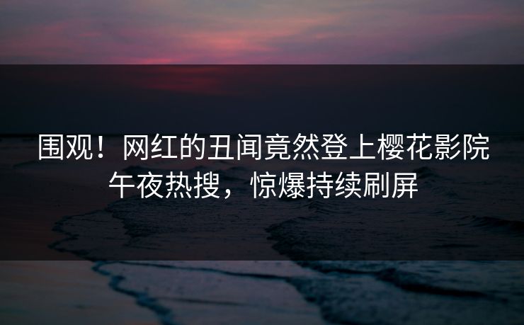 围观！网红的丑闻竟然登上樱花影院午夜热搜，惊爆持续刷屏
