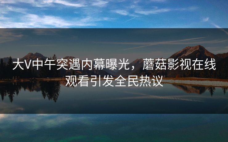 大V中午突遇内幕曝光，蘑菇影视在线观看引发全民热议