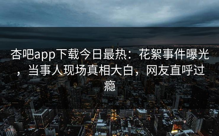 杏吧app下载今日最热：花絮事件曝光，当事人现场真相大白，网友直呼过瘾