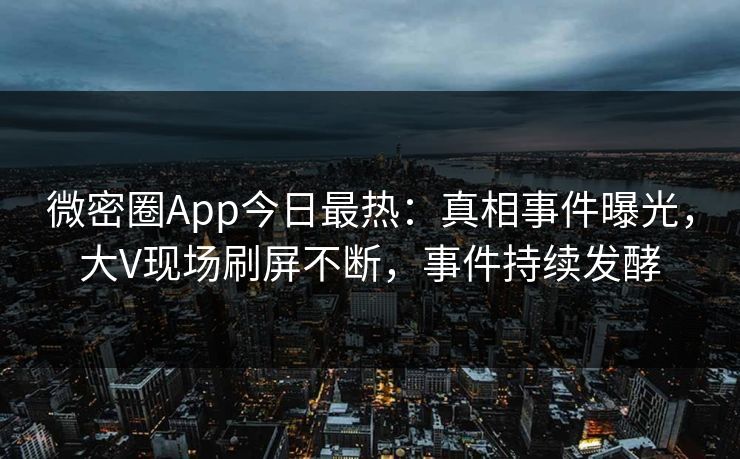 微密圈App今日最热：真相事件曝光，大V现场刷屏不断，事件持续发酵