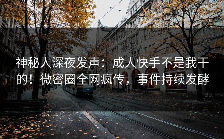 神秘人深夜发声：成人快手不是我干的！微密圈全网疯传，事件持续发酵