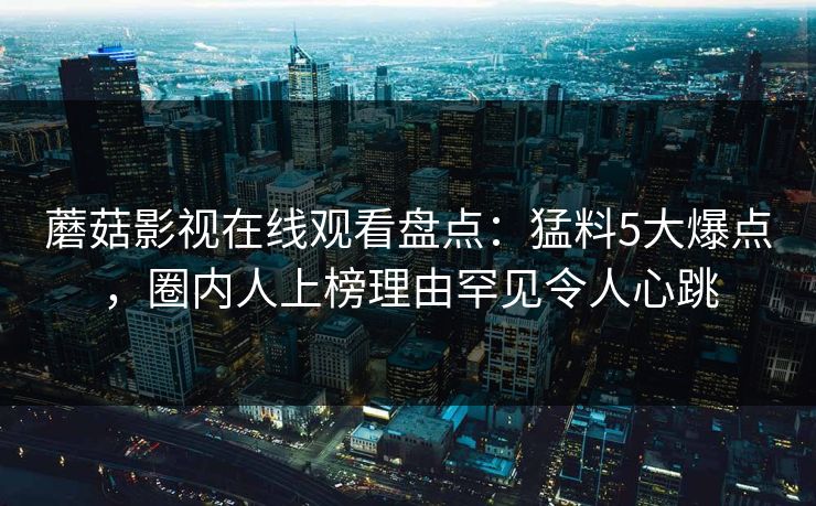蘑菇影视在线观看盘点：猛料5大爆点，圈内人上榜理由罕见令人心跳