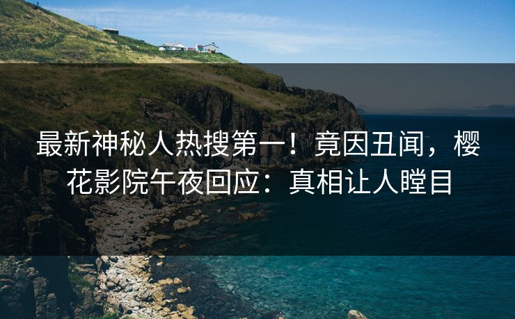 最新神秘人热搜第一！竟因丑闻，樱花影院午夜回应：真相让人瞠目