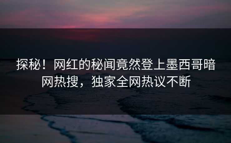 探秘！网红的秘闻竟然登上墨西哥暗网热搜，独家全网热议不断