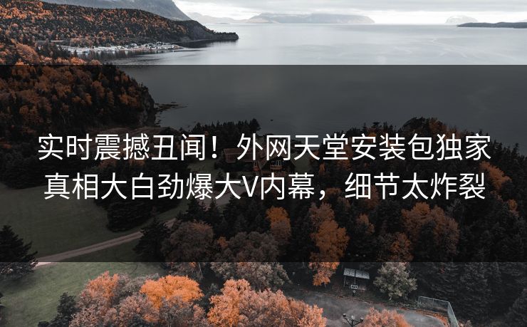 实时震撼丑闻！外网天堂安装包独家真相大白劲爆大V内幕，细节太炸裂