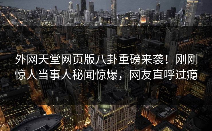 外网天堂网页版八卦重磅来袭！刚刚惊人当事人秘闻惊爆，网友直呼过瘾
