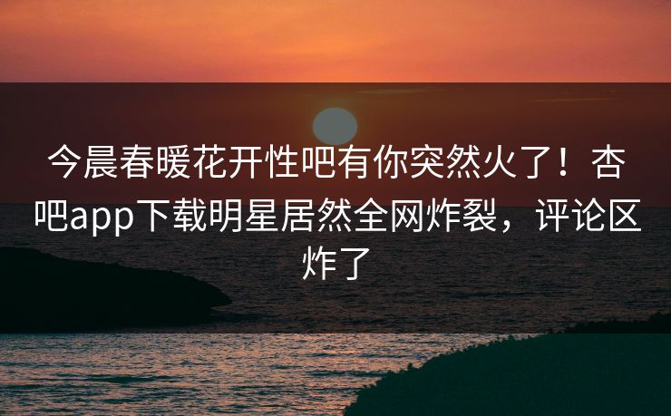 今晨春暖花开性吧有你突然火了！杏吧app下载明星居然全网炸裂，评论区炸了