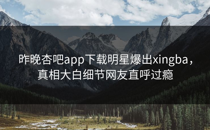 昨晚杏吧app下载明星爆出xingba，真相大白细节网友直呼过瘾