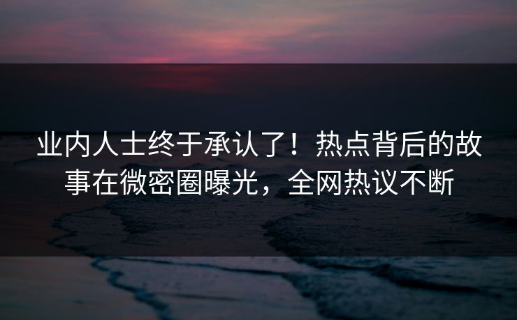 业内人士终于承认了！热点背后的故事在微密圈曝光，全网热议不断