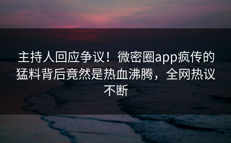 主持人回应争议！微密圈app疯传的猛料背后竟然是热血沸腾，全网热议不断