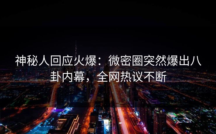 神秘人回应火爆：微密圈突然爆出八卦内幕，全网热议不断
