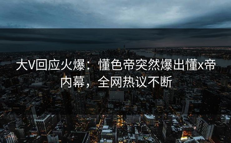 大V回应火爆：懂色帝突然爆出懂x帝内幕，全网热议不断