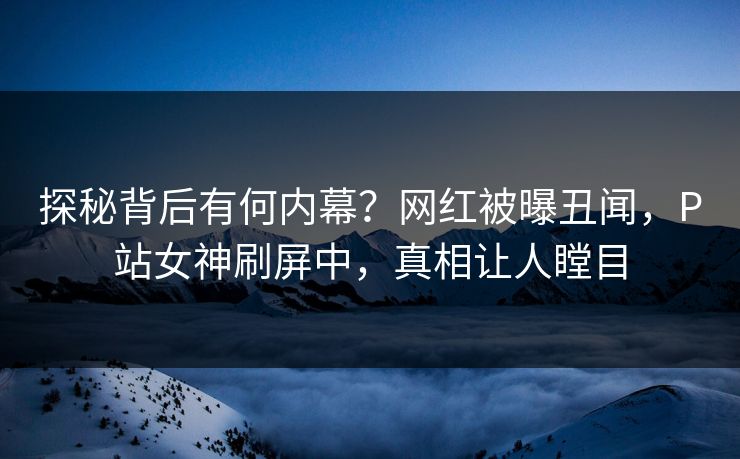 探秘背后有何内幕？网红被曝丑闻，P站女神刷屏中，真相让人瞠目