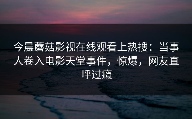 今晨蘑菇影视在线观看上热搜：当事人卷入电影天堂事件，惊爆，网友直呼过瘾