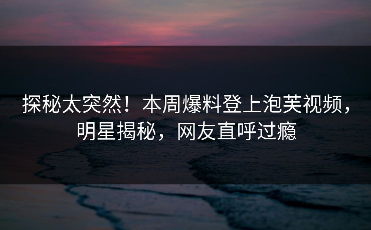 探秘太突然！本周爆料登上泡芙视频，明星揭秘，网友直呼过瘾