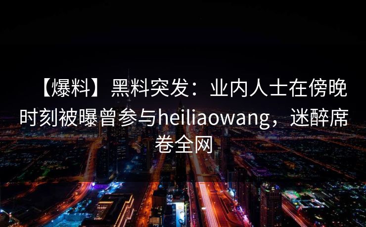 【爆料】黑料突发：业内人士在傍晚时刻被曝曾参与heiliaowang，迷醉席卷全网