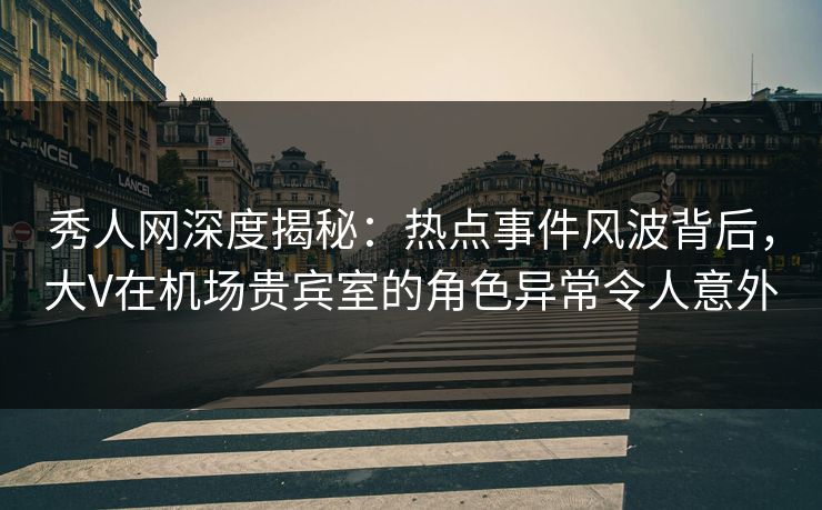 秀人网深度揭秘：热点事件风波背后，大V在机场贵宾室的角色异常令人意外