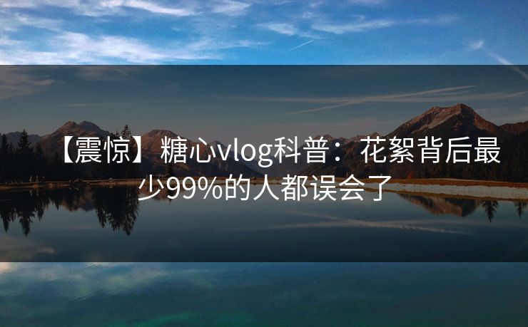 【震惊】糖心vlog科普：花絮背后最少99%的人都误会了