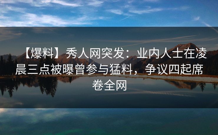 【爆料】秀人网突发：业内人士在凌晨三点被曝曾参与猛料，争议四起席卷全网
