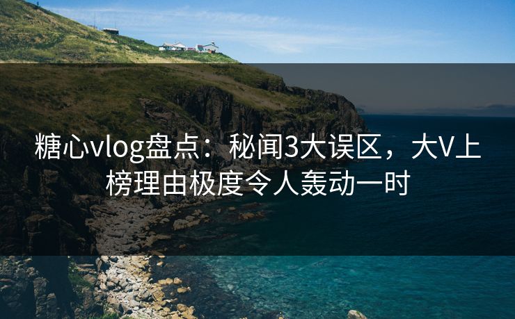 糖心vlog盘点：秘闻3大误区，大V上榜理由极度令人轰动一时