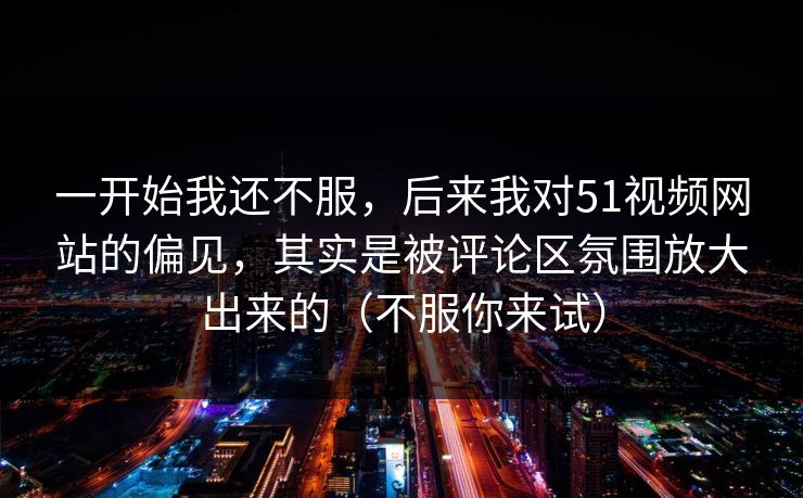 一开始我还不服,后来我对51视频网站的偏见,其实是被评论区氛围放大出来的(不服你来试)