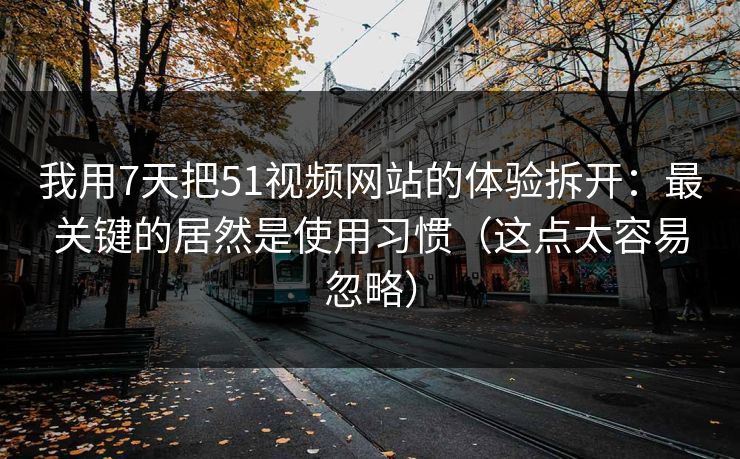 我用7天把51视频网站的体验拆开:最关键的居然是使用习惯(这点太容易忽略)