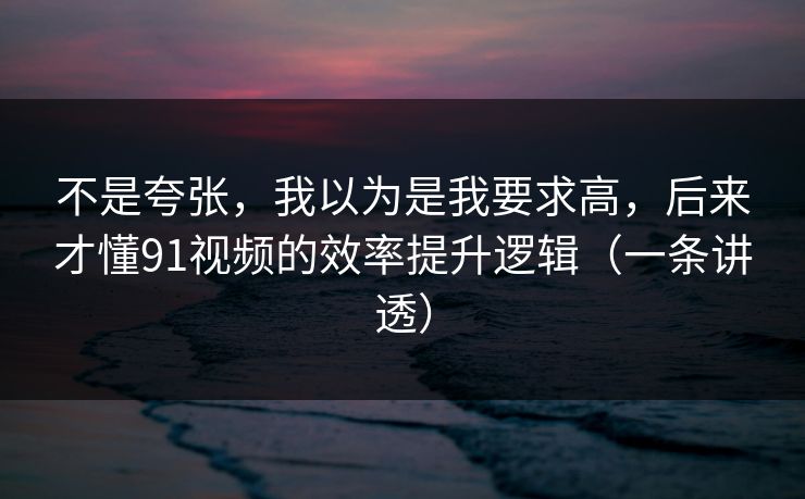不是夸张,我以为是我要求高,后来才懂91视频的效率提升逻辑(一条讲透)