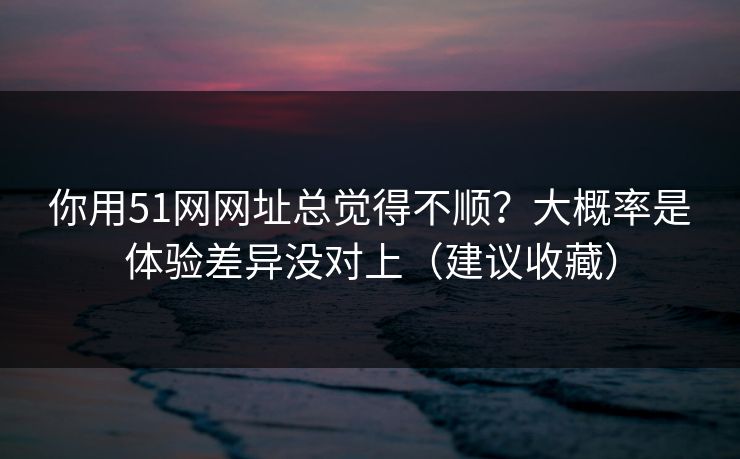 你用51网网址总觉得不顺?大概率是体验差异没对上(建议收藏) 第1张 你用51网网址总觉得不顺?大概率是体验差异没对上(建议收藏) 第1张