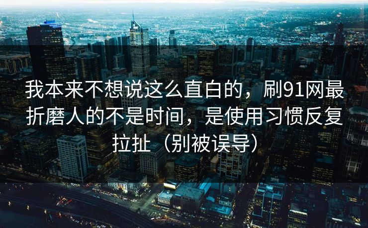 我本来不想说这么直白的，刷91网最折磨人的不是时间，是使用习惯反复拉扯（别被误导）