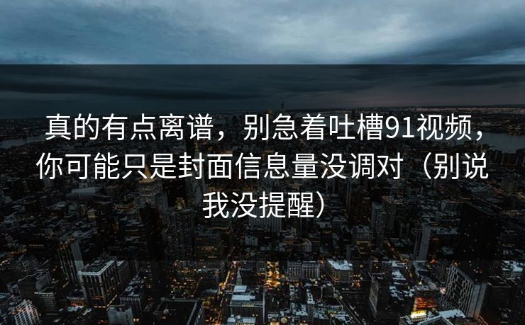 真的有点离谱，别急着吐槽91视频，你可能只是封面信息量没调对（别说我没提醒）