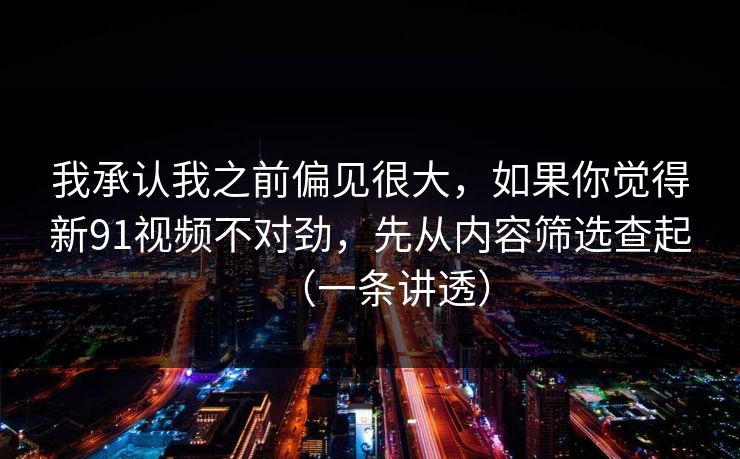 我承认我之前偏见很大,如果你觉得新91视频不对劲,先从内容筛选查起(一条讲透)