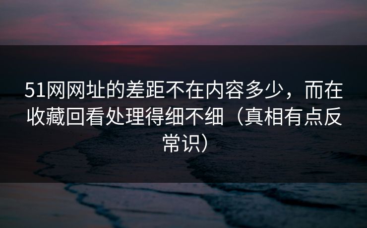 51网网址的差距不在内容多少,而在收藏回看处理得细不细(真相有点反常识)