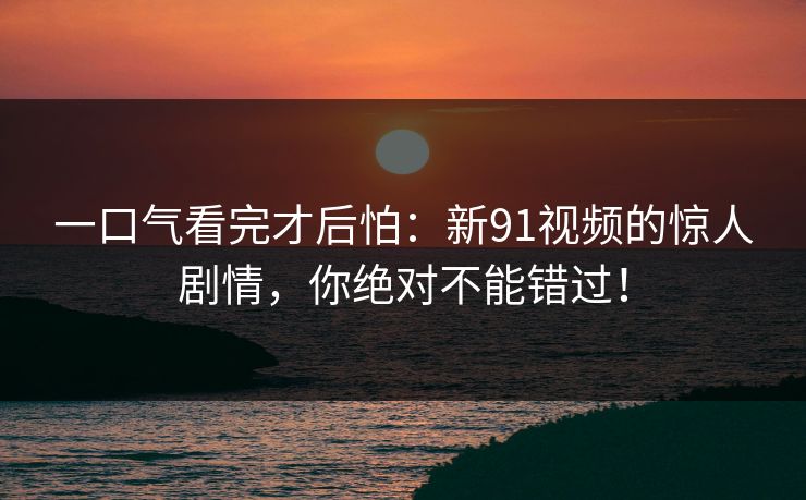 一口气看完才后怕：新91视频的惊人剧情，你绝对不能错过！
